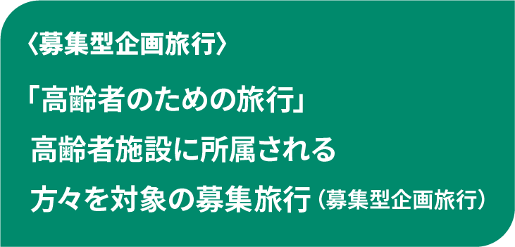 「高齢者のための旅行」
高齢者施設に所属される
方々を対象の募集旅行
(募集型企画旅行)