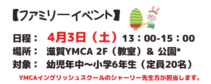 ファミリーイベント
日程: 4月3日 ( 土 )13:00-15:00
場所: 滋賀YMCA 2F(教室)& 公園*
対象: 幼児年中~小学6年生(定員20名)
YMCAイングリッシュスクールのシャーリー先生方が担当します。