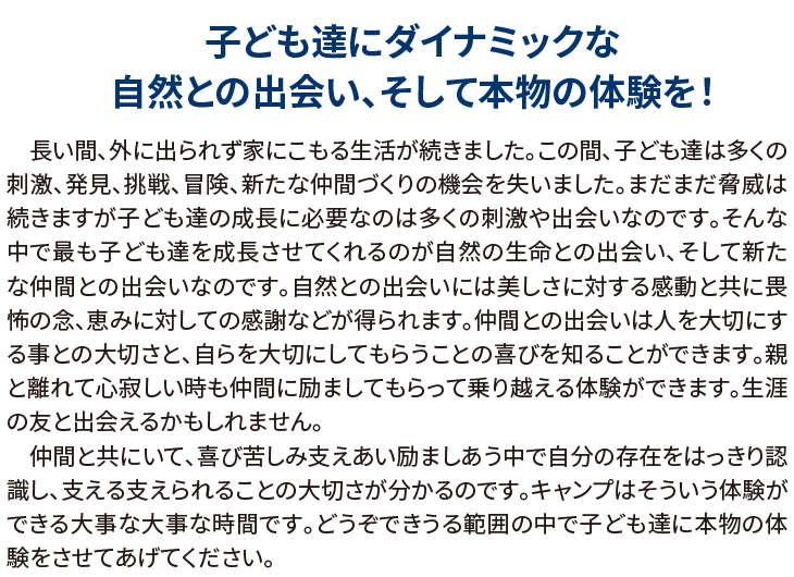 子ども達にダイナミックな自然との出会い、そして本物の体験を!
長い間、外に出られず家にこもる生活が続きました。この間、子ども達は多くの刺激、発見、挑戦、冒険、新たな仲間づくりの機会を失いました。まだまだ脅威は続きますが子ども達の成長に必要なのは多くの刺激や出会いなのです。そんな中で最も子ども達を成長させてくれるのが自然の生命との出会い、そして新たな仲間との出会いなのです。自然との出会いには美しさに対する感動と共に畏怖の念、恵みに対しての感謝などが得られます。仲間との出会いは人を大切にする事との大切さと、自らを大切にしてもらうことの喜びを知ることができます。親と離れて心寂しい時も仲間に励ましてもらって乗り越える体験ができます。生涯の友と出会えるかもしれません。
仲間と共にいて、喜び苦しみ支えあい励ましあう中で自分の存在をはっきり認識し、支える支えられることの大切さが分かるのです。キャンプはそういう体験ができる大事な大事な時間です。どうぞできうる範囲の中で子ども達に本物の体験をさせてあげてください。