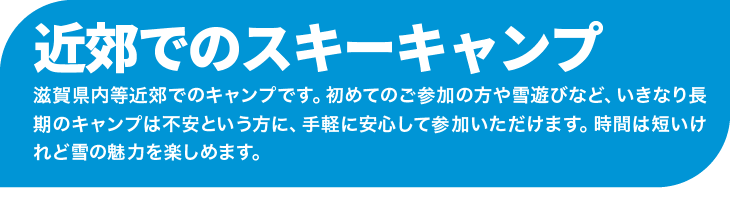 滋賀県内等近郊でのキャンプです。初めてのご参加の方や雪遊びなど、いきなり長期のキャンプは不安という方に、手軽に安心して参加いただけます。時間は短いけれど雪の魅力を楽しめます。