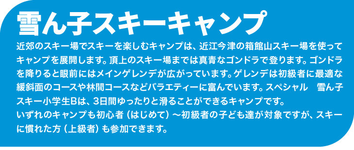 近郊のスキー場でスキーを楽しむキャンプは、近江今津の箱館山スキー場を使ってキャンプを展開します。頂上のスキー場までは真青なゴンドラで登ります。ゴンドラを降りると眼前にはメインゲレンデが広がっています。ゲレンデは初級者に最適な緩斜面のコースや林間コースなどバラエティーに富んでいます。スペシャル 雪ん子スキー小学生Bは、3日間ゆったりと滑ることができるキャンプです。いずれのキャンプも初心者(はじめて)~初級者の子ども達が対象ですが、スキーに慣れた方(上級者)も参加できます。
