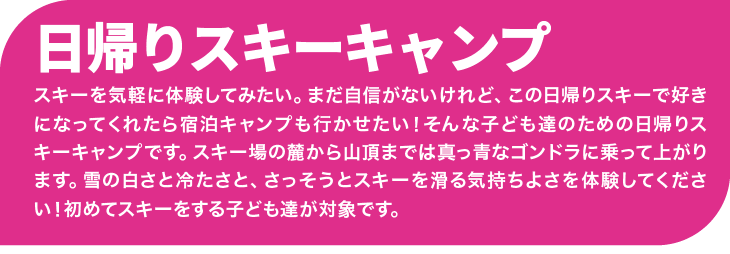 スキーを気軽に体験してみたい。まだ自信がないけれど、この日帰りスキーで好きになってくれたら宿泊キャンプも行かせたい!そんな子ども達のための日帰りスキーキャンプです。スキー場の麓から山頂までは真っ青なゴンドラに乗って上がります。雪の白さと冷たさと、さっそうとスキーを滑る気持ちよさを体験してください!初めてスキーをする子ども達が対象です。